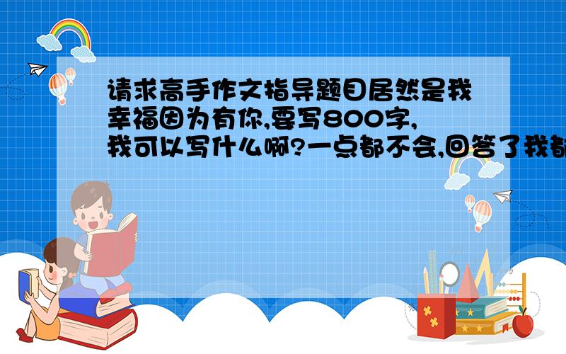 请求高手作文指导题目居然是我幸福因为有你,要写800字,我可以写什么啊?一点都不会,回答了我都好评.不用帮我写教下我就可