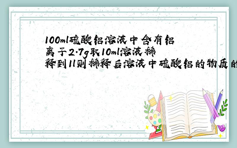 100ml硫酸铝溶液中含有铝离子2.7g取10ml溶液稀释到1l则稀释后溶液中硫酸铝的物质的量浓度是多少