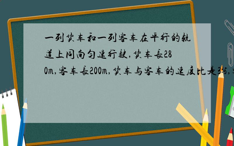 一列货车和一列客车在平行的轨道上同向匀速行驶,货车长280m,客车长200m,货车与客车的速度比是3:5,客车赶上火车的