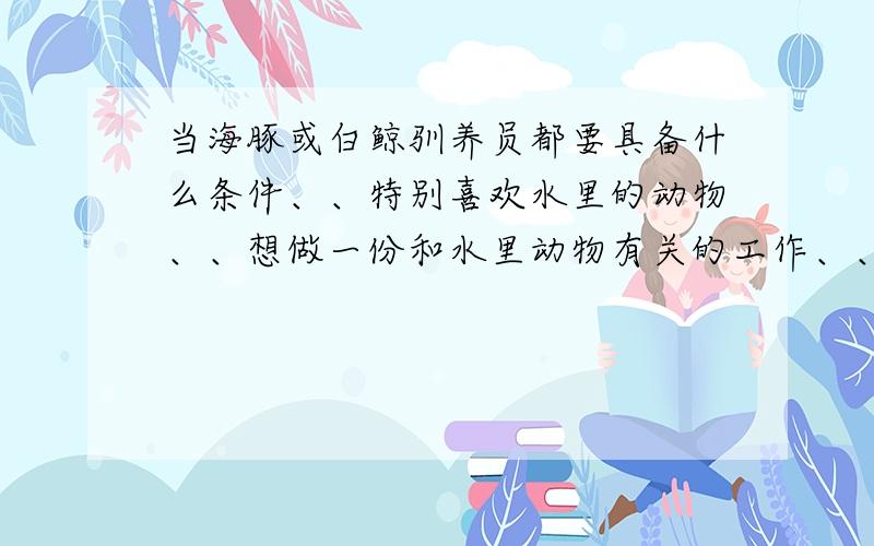 当海豚或白鲸驯养员都要具备什么条件、、特别喜欢水里的动物、、想做一份和水里动物有关的工作、、