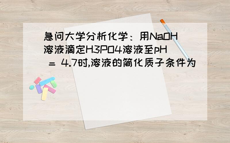 急问大学分析化学：用NaOH溶液滴定H3PO4溶液至pH = 4.7时,溶液的简化质子条件为 (