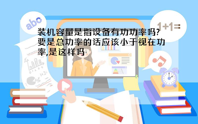 装机容量是指设备有功功率吗?要是总功率的话应该小于视在功率,是这样吗