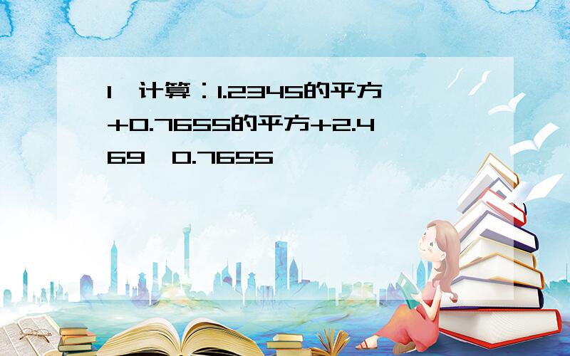 1、计算：1.2345的平方+0.7655的平方+2.469*0.7655