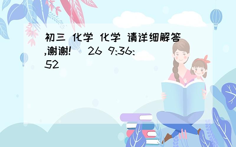 初三 化学 化学 请详细解答,谢谢! (26 9:36:52)