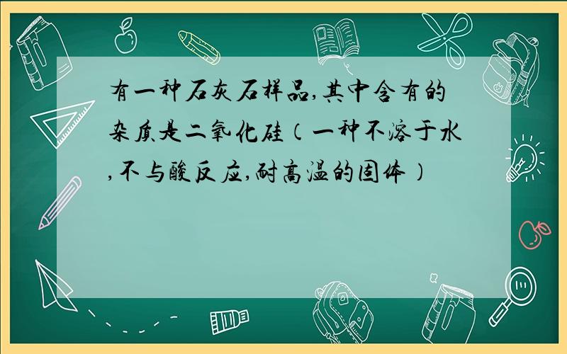 有一种石灰石样品,其中含有的杂质是二氧化硅（一种不溶于水,不与酸反应,耐高温的固体）