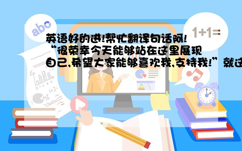 英语好的进!帮忙翻译句话阿!“很荣幸今天能够站在这里展现自己,希望大家能够喜欢我,支持我!”就这句话,一定要准确!