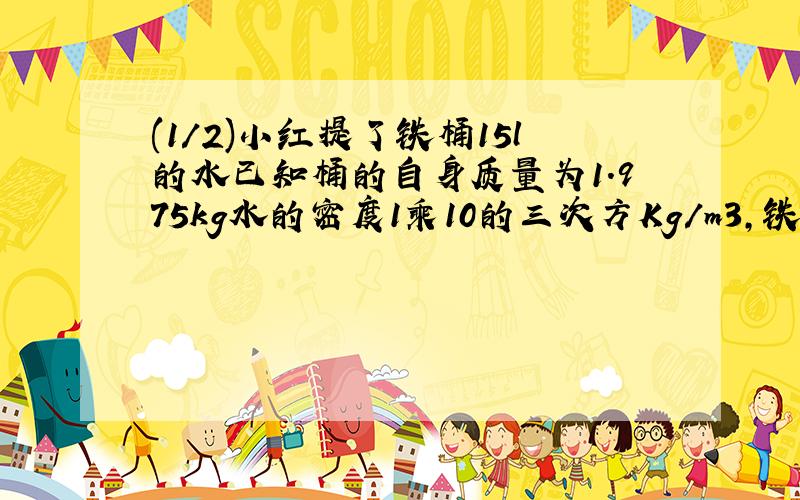 (1/2)小红提了铁桶15l的水已知桶的自身质量为1.975kg水的密度1乘10的三次方Kg/m3,铁的密度7.9乘10