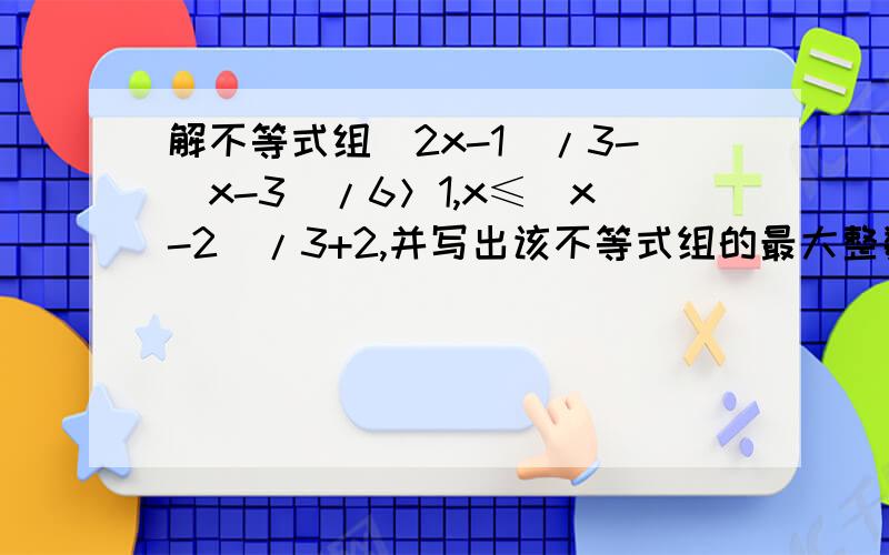 解不等式组（2x-1）/3-（x-3）/6＞1,x≤（x-2）/3+2,并写出该不等式组的最大整数解