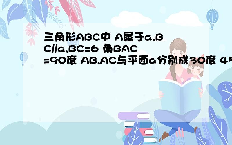 三角形ABC中 A属于a,BC//a,BC=6 角BAC=90度 AB,AC与平面a分别成30度 45度的角,则面ABC