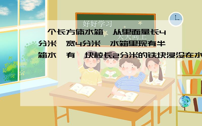 一个长方体水箱,从里面量长4分米,宽4分米,水箱里现有半箱水,有一块棱长2分米的铁块浸没在水里,取出铁块,水面会下降多少