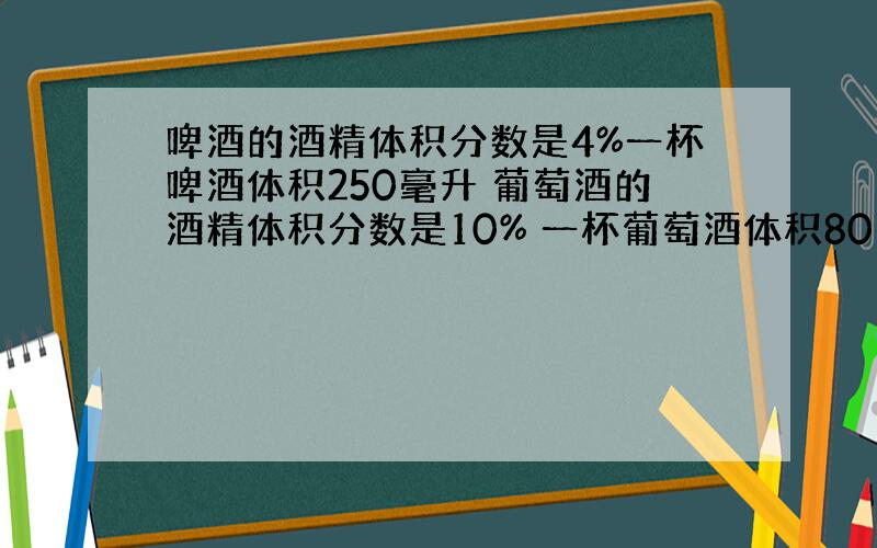 啤酒的酒精体积分数是4%一杯啤酒体积250毫升 葡萄酒的酒精体积分数是10% 一杯葡萄酒体积80毫升