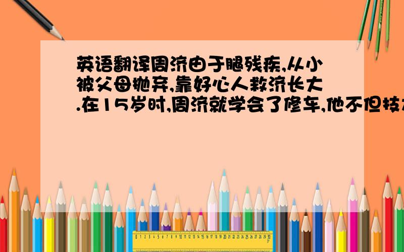 英语翻译周济由于腿残疾,从小被父母抛弃,靠好心人救济长大.在15岁时,周济就学会了修车,他不但技术好,服务周到,而且热心