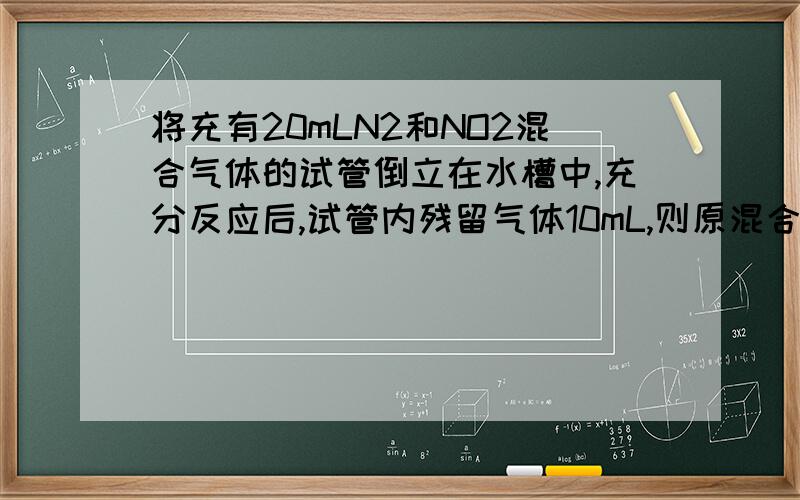 将充有20mLN2和NO2混合气体的试管倒立在水槽中,充分反应后,试管内残留气体10mL,则原混合气体中N2和NO2的体