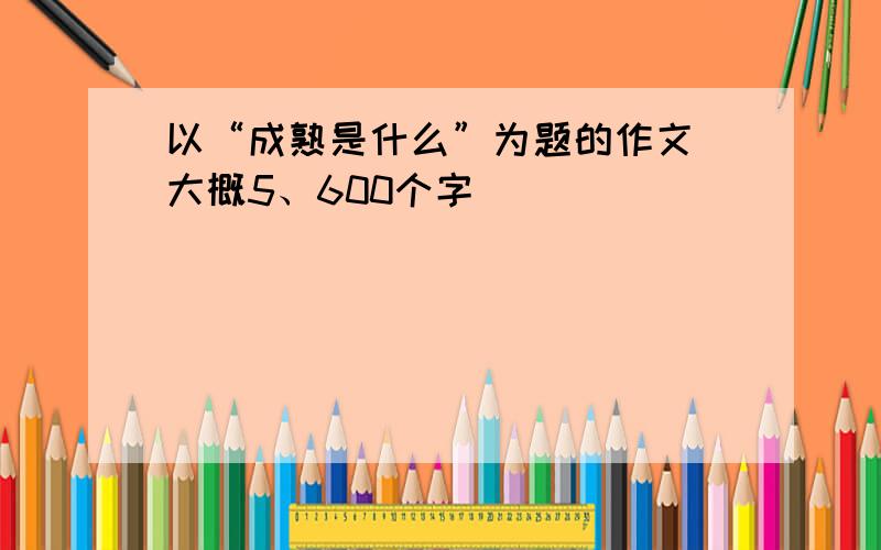 以“成熟是什么”为题的作文 大概5、600个字