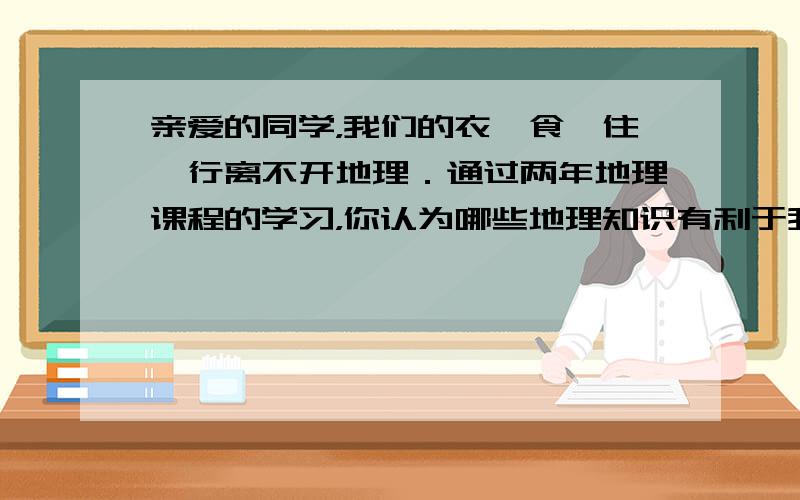 亲爱的同学，我们的衣、食、住、行离不开地理．通过两年地理课程的学习，你认为哪些地理知识有利于我们更好地生活？请举例说明．