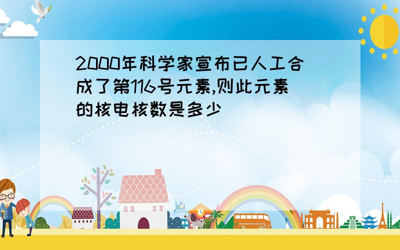 2000年科学家宣布已人工合成了第116号元素,则此元素的核电核数是多少