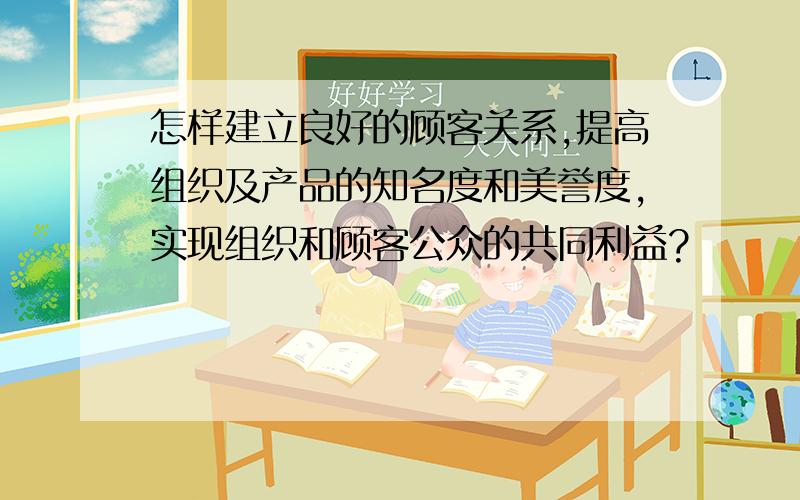 怎样建立良好的顾客关系,提高组织及产品的知名度和美誉度,实现组织和顾客公众的共同利益?