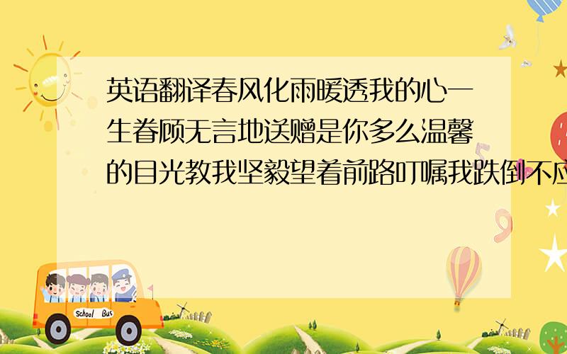 英语翻译春风化雨暖透我的心一生眷顾无言地送赠是你多么温馨的目光教我坚毅望着前路叮嘱我跌倒不应放弃没法解释怎可报尽亲恩爱意