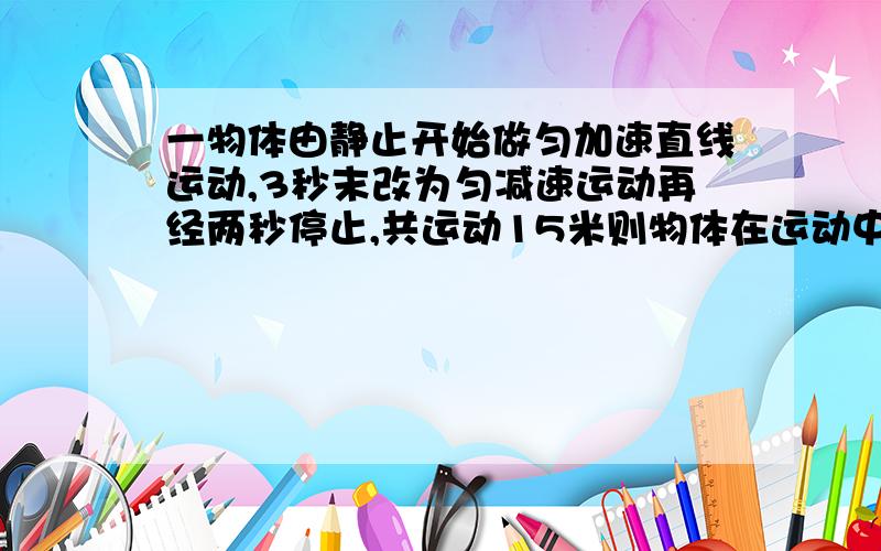 一物体由静止开始做匀加速直线运动,3秒末改为匀减速运动再经两秒停止,共运动15米则物体在运动中最大速度是?加速过程中a是