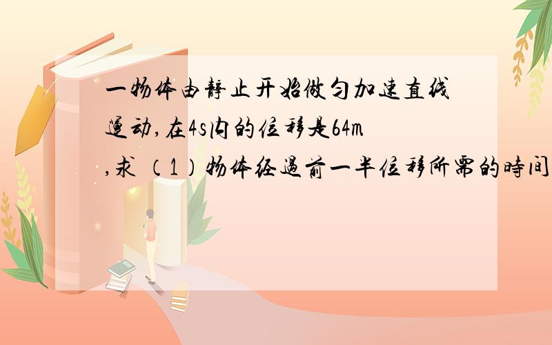 一物体由静止开始做匀加速直线运动,在4s内的位移是64m,求 （1）物体经过前一半位移所需的时间是多少?