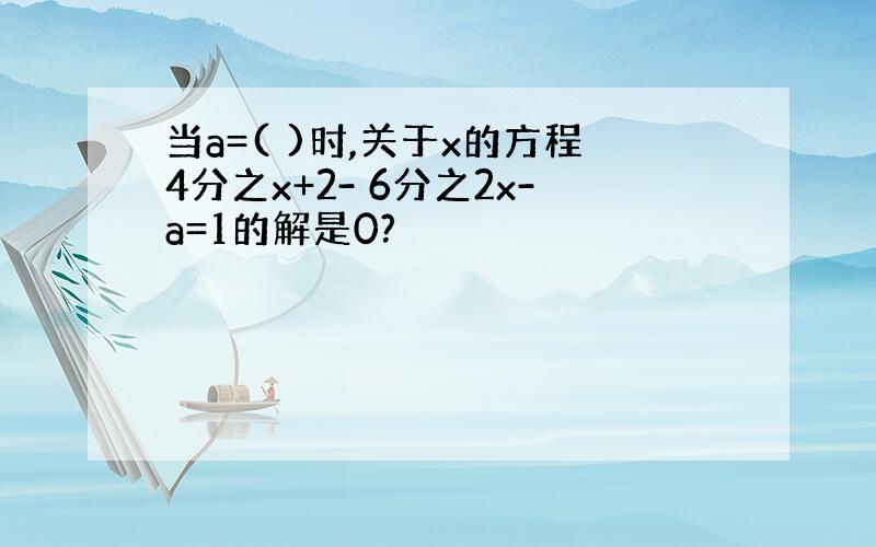 当a=( )时,关于x的方程4分之x+2- 6分之2x-a=1的解是0?