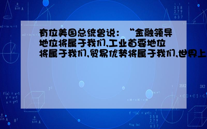 有位美国总统曾说：“金融领导地位将属于我们,工业首要地位将属于我们,贸易优势将属于我们,世界上其他国家期待我们给予领导和