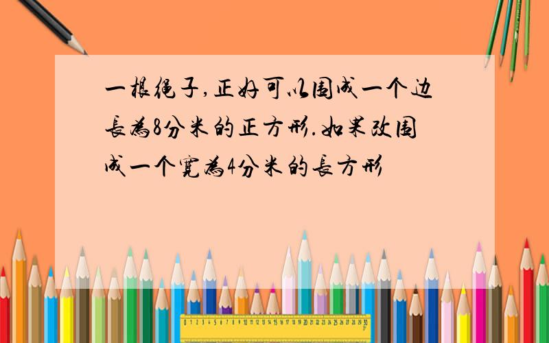 一根绳子,正好可以围成一个边长为8分米的正方形.如果改围成一个宽为4分米的长方形