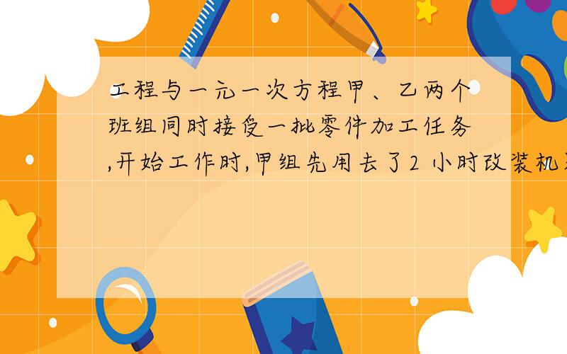 工程与一元一次方程甲、乙两个班组同时接受一批零件加工任务,开始工作时,甲组先用去了2 小时改装机器,提高了工作效率,上午