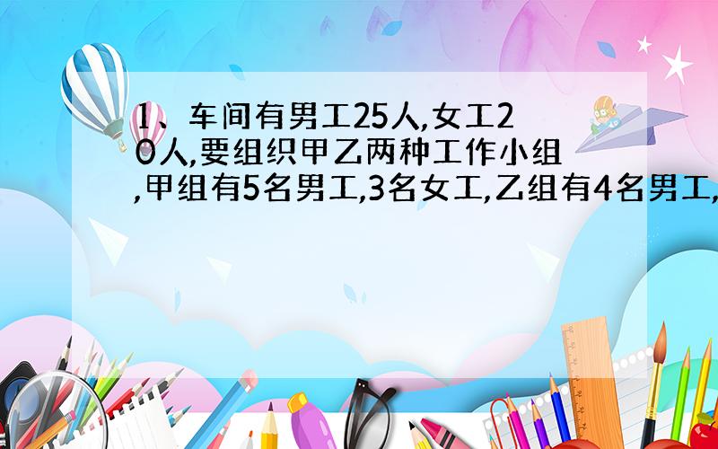 1、车间有男工25人,女工20人,要组织甲乙两种工作小组,甲组有5名男工,3名女工,乙组有4名男工,5名女工,甲类组数不