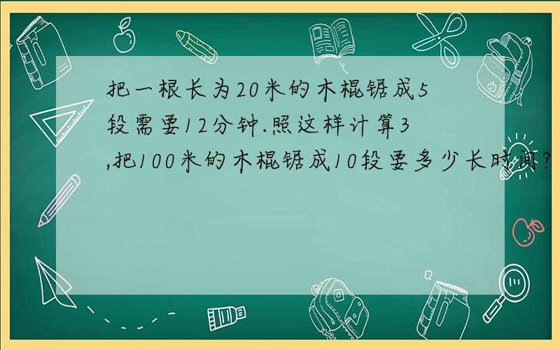 把一根长为20米的木棍锯成5段需要12分钟.照这样计算3,把100米的木棍锯成10段要多少长时间?