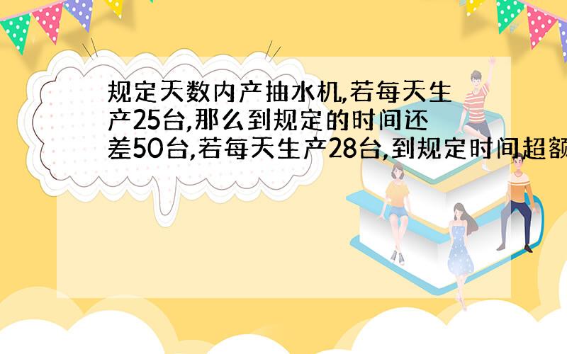 规定天数内产抽水机,若每天生产25台,那么到规定的时间还差50台,若每天生产28台,到规定时间超额40台