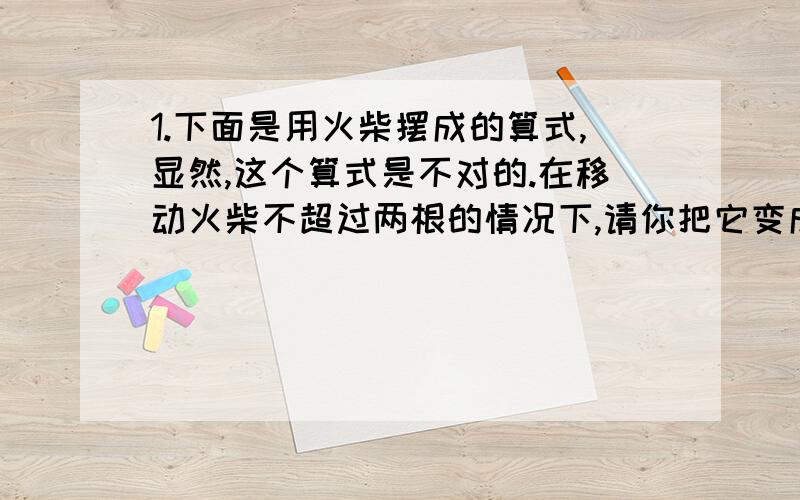 1.下面是用火柴摆成的算式,显然,这个算式是不对的.在移动火柴不超过两根的情况下,请你把它变成一个正确的算式.要把所有可