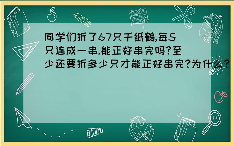 同学们折了67只千纸鹤,每5只连成一串,能正好串完吗?至少还要折多少只才能正好串完?为什么?