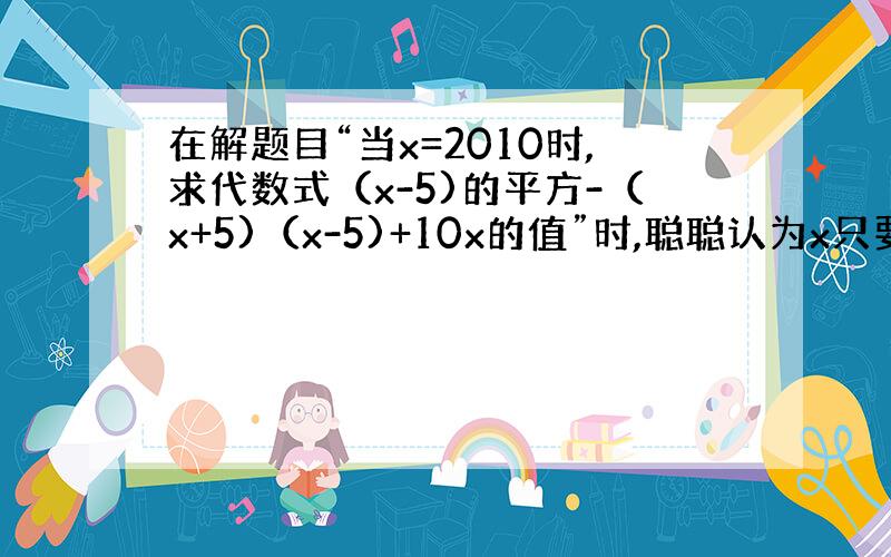 在解题目“当x=2010时,求代数式（x-5)的平方-（x+5)（x-5)+10x的值”时,聪聪认为x只要取除0外的任意