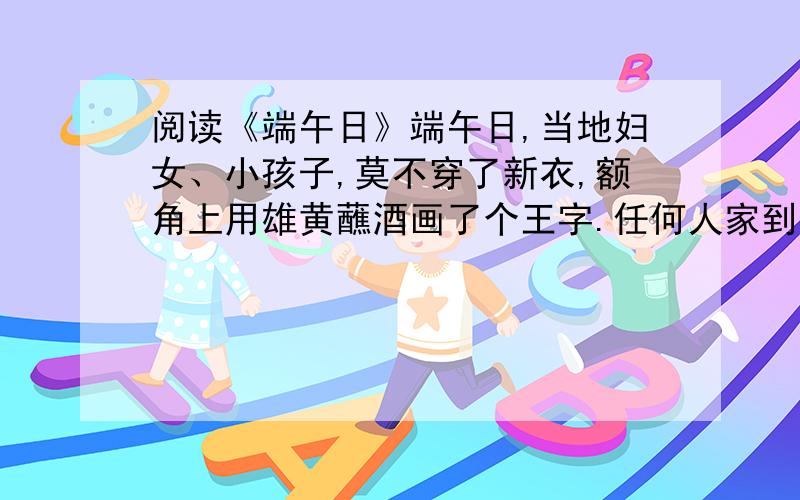 阅读《端午日》端午日,当地妇女、小孩子,莫不穿了新衣,额角上用雄黄蘸酒画了个王字.任何人家到了这天必可以吃鱼吃肉.大约上