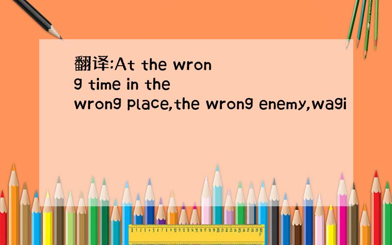 翻译:At the wrong time in the wrong place,the wrong enemy,wagi