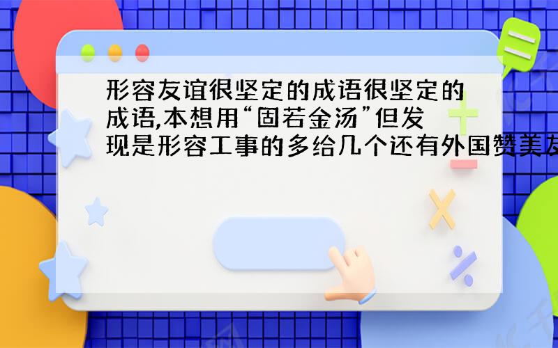 形容友谊很坚定的成语很坚定的成语,本想用“固若金汤”但发现是形容工事的多给几个还有外国赞美友情的名言或经典名句不要中国古