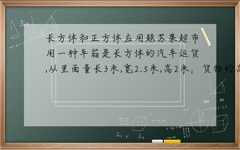 长方体和正方体应用题苏果超市用一种车箱是长方体的汽车运货,从里面量长3米,宽2.5米,高2米；货物的高度是1.6米,每立