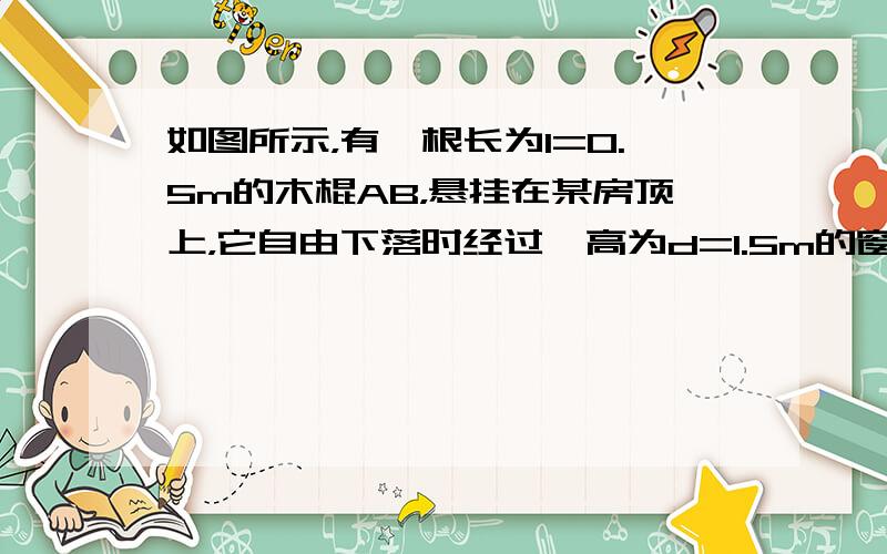 如图所示，有一根长为l=0.5m的木棍AB，悬挂在某房顶上，它自由下落时经过一高为d=1.5m的窗口，通过窗口所用的时间