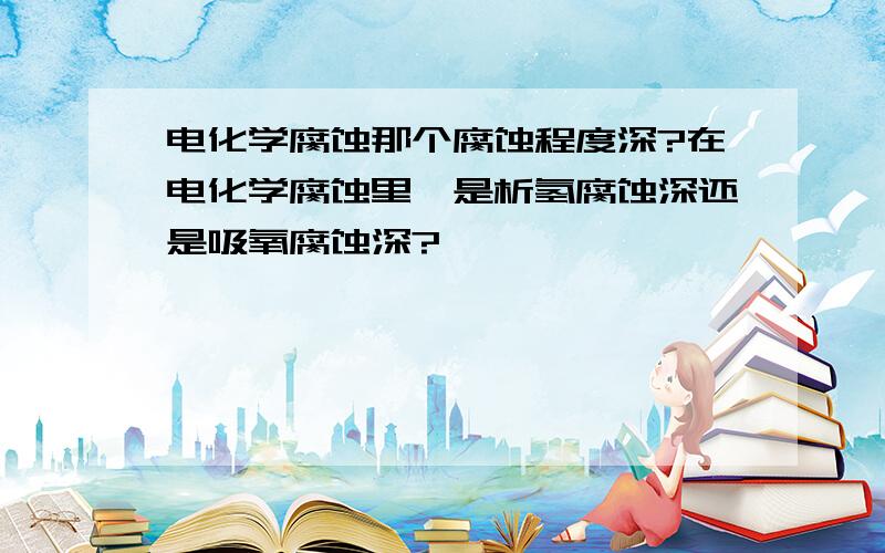 电化学腐蚀那个腐蚀程度深?在电化学腐蚀里,是析氢腐蚀深还是吸氧腐蚀深?