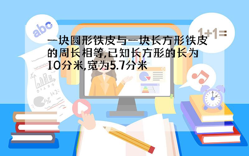 一块圆形铁皮与一块长方形铁皮的周长相等,已知长方形的长为10分米,宽为5.7分米