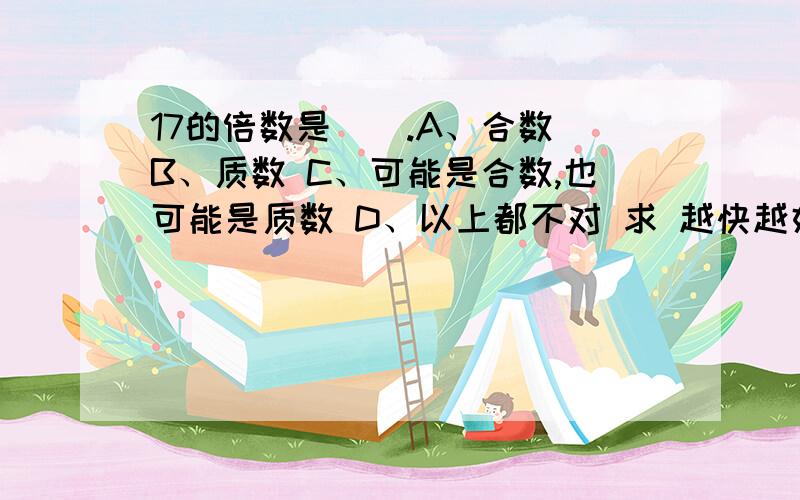 17的倍数是（）.A、合数 B、质数 C、可能是合数,也可能是质数 D、以上都不对 求 越快越好