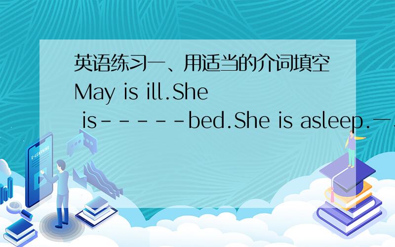 英语练习一、用适当的介词填空May is ill.She is-----bed.She is asleep.一、用适当的