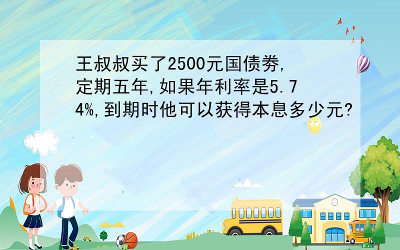 王叔叔买了2500元国债劵,定期五年,如果年利率是5.74%,到期时他可以获得本息多少元?