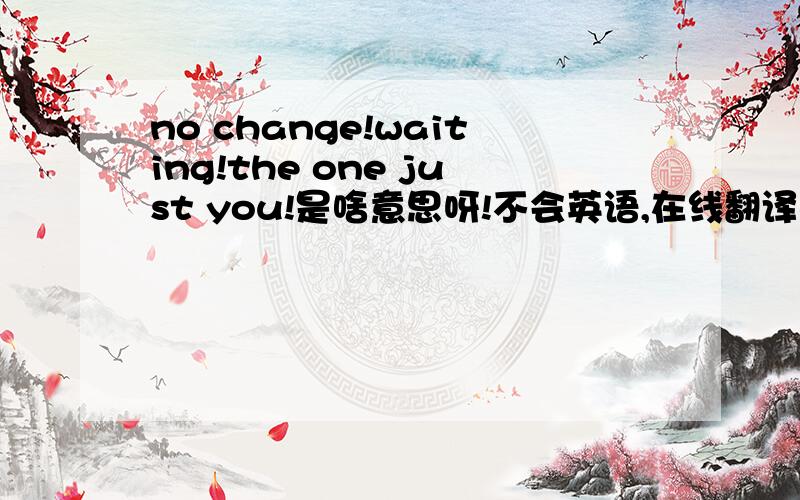 no change!waiting!the one just you!是啥意思呀!不会英语,在线翻译不完整!大家帮帮忙哦