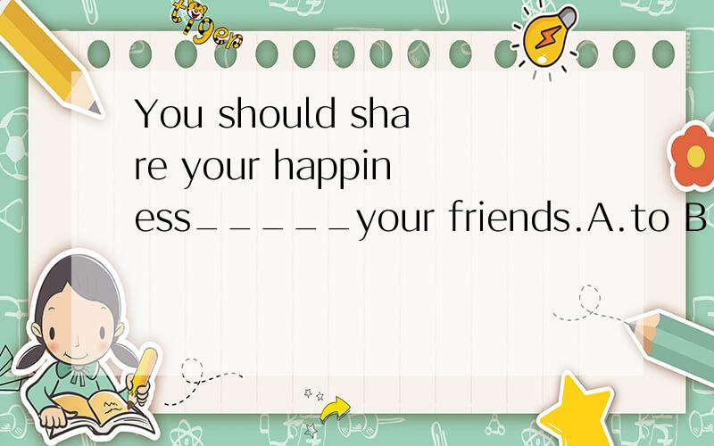 You should share your happiness_____your friends.A.to B.in C