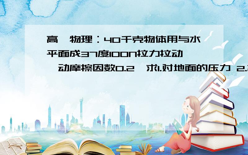 高一物理：40千克物体用与水平面成37度100N拉力拉动,动摩擦因数0.2,求1.对地面的压力 2.加速度大小（...