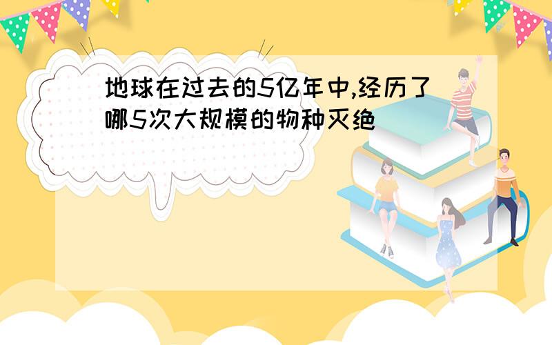 地球在过去的5亿年中,经历了哪5次大规模的物种灭绝