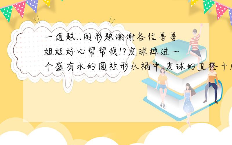 一道题..图形题谢谢各位哥哥姐姐好心帮帮我!?皮球掉进一个盛有水的圆柱形水桶中.皮球的直径十15厘米,水桶底面直径为60