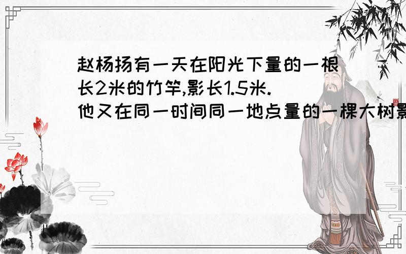 赵杨扬有一天在阳光下量的一根长2米的竹竿,影长1.5米.他又在同一时间同一地点量的一棵大树影长6米,这棵